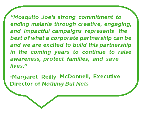 Mosquito Joe's strong commitment in ending malaria through creative, engaging, and impactful campaigns represents the best of what a corporate partnership can be and we are excited to build this partnership in the coming years to continue to raise awareness,protect families and save lives. Margaret Reilly McDonnell, Executive Director of Nothing But Nets